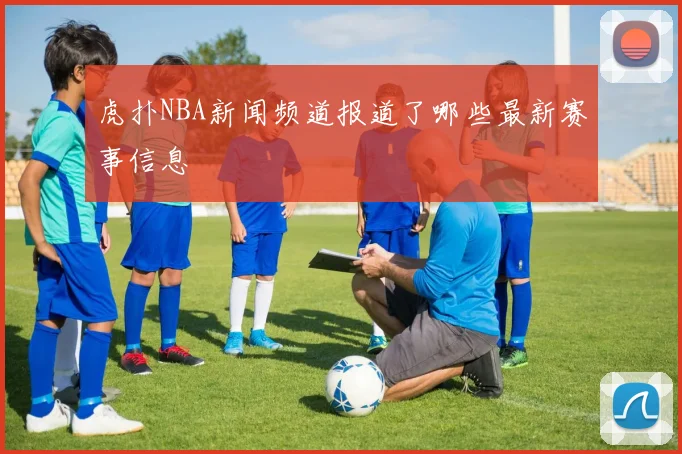 虎扑NBA新闻频道报道了哪些最新赛事信息