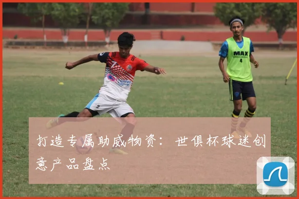 打造专属助威物资：世俱杯球迷创意产品盘点